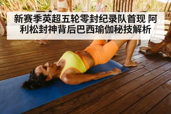 新赛季英超五轮零封纪录队首现 阿利松封神背后巴西瑜伽秘技解析